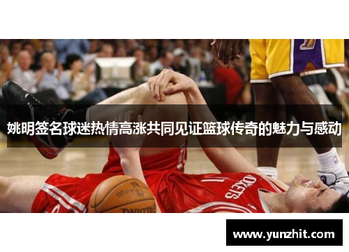 姚明签名球迷热情高涨共同见证篮球传奇的魅力与感动