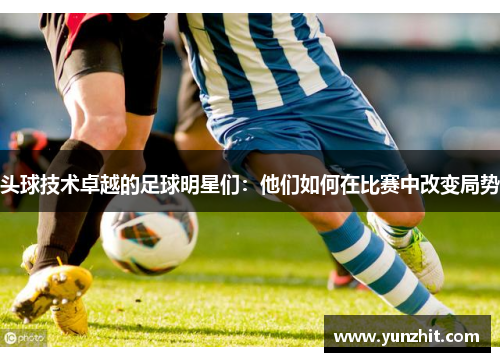 头球技术卓越的足球明星们：他们如何在比赛中改变局势