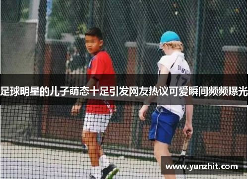 足球明星的儿子萌态十足引发网友热议可爱瞬间频频曝光
