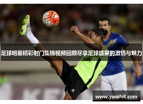 足球明星精彩射门集锦视频回顾尽享足球盛宴的激情与魅力