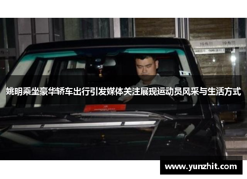 姚明乘坐豪华轿车出行引发媒体关注展现运动员风采与生活方式