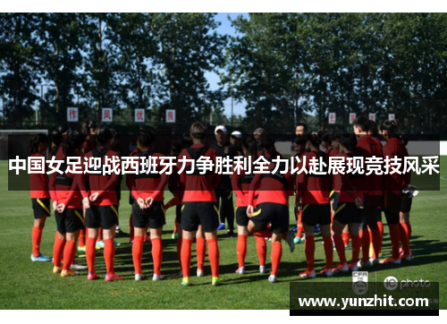 中国女足迎战西班牙力争胜利全力以赴展现竞技风采