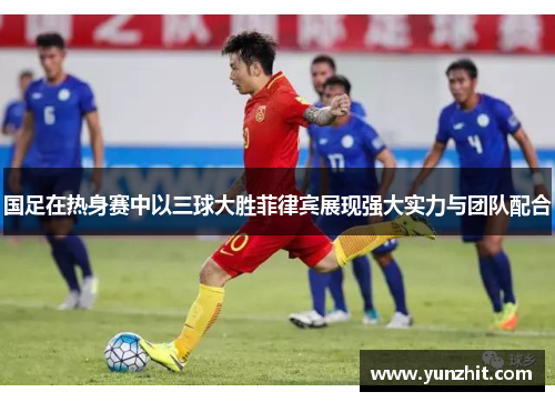 国足在热身赛中以三球大胜菲律宾展现强大实力与团队配合